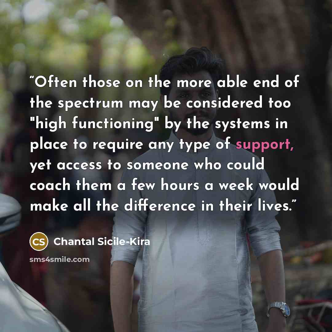“Often those on the more able end of the spectrum may be considered too "high functioning" by the systems in place to require any type of support, yet access to someone who could coach them a few hours a week would make all the difference in their lives.” quote by Chantal Sicile-Kira