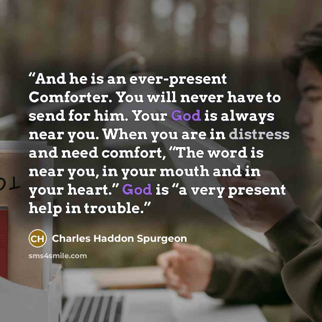 “And he is an ever-present Comforter. You will never have to send for him. Your God is always near you. When you are in distress and need comfort, “The word is near you, in your mouth and in your heart.” God is “a very present help in trouble.” quote by Charles Haddon Spurgeon