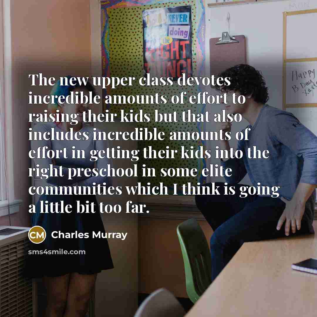 “The new upper class devotes incredible amounts of effort to raising their kids but that also includes incredible amounts of effort in getting their kids into the right preschool in some elite communities which I think is going a little bit too far.” quote by Charles Murray