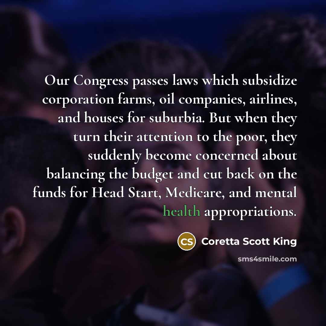 “Our Congress passes laws which subsidize corporation farms, oil companies, airlines, and houses for suburbia. But when they turn their attention to the poor, they suddenly become concerned about balancing the budget and cut back on the funds for Head Start, Medicare, and mental health…” quote by Coretta Scott King