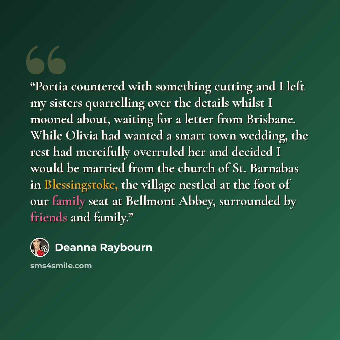 “Portia countered with something cutting and I left my sisters quarrelling over the details whilst I mooned about, waiting for a letter from Brisbane. While Olivia had wanted a smart town wedding, the rest had mercifully overruled her and decided I would be married from the church of St. Barnabas…” quote by Deanna Raybourn