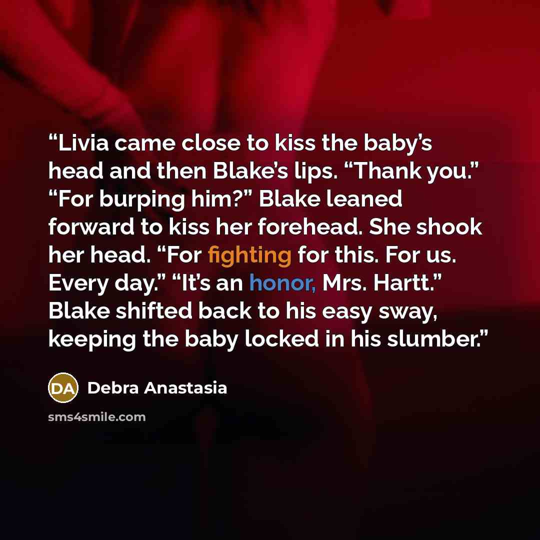 “Livia came close to kiss the baby’s head and then Blake’s lips. “Thank you.” “For burping him?” Blake leaned forward to kiss her forehead. She shook her head. “For fighting for this. For us. Every day.” “It’s an honor, Mrs. Hartt.” Blake shifted back to his easy sway, keeping the baby locked in…” quote by Debra Anastasia