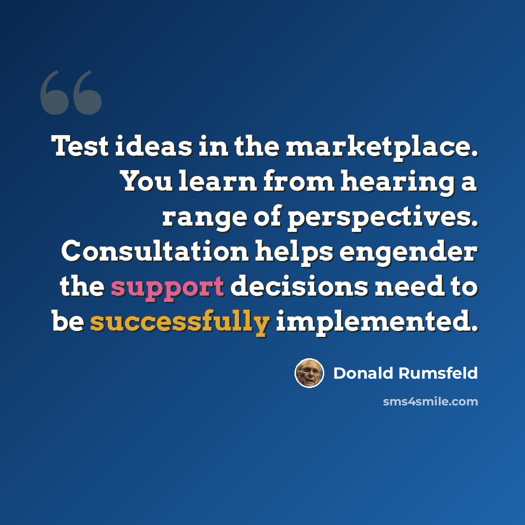 “Test ideas in the marketplace. You learn from hearing a range of perspectives. Consultation helps engender the support decisions need to be successfully implemented.” quote by Donald Rumsfeld