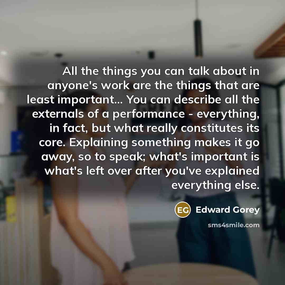 “All the things you can talk about in anyone's work are the things that are least important… You can describe all the externals of a performance - everything, in fact, but what really constitutes its core. Explaining something makes it go away, so to speak; what's important is what's left over…” quote by Edward Gorey