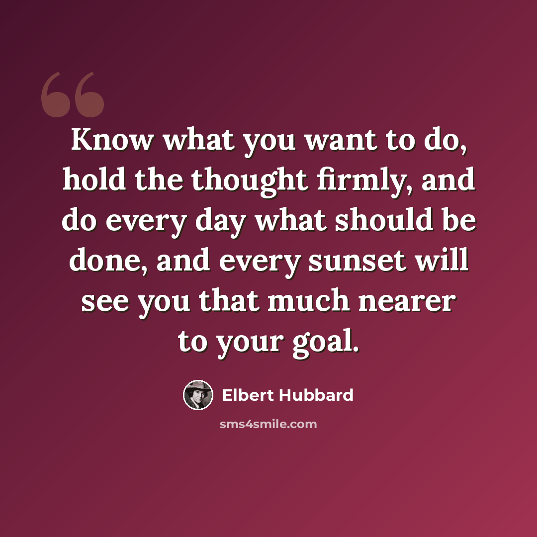 “Know what you want to do, hold the thought firmly, and do every day what should be done, and every sunset will see you that much nearer to your goal.” quote by Elbert Hubbard