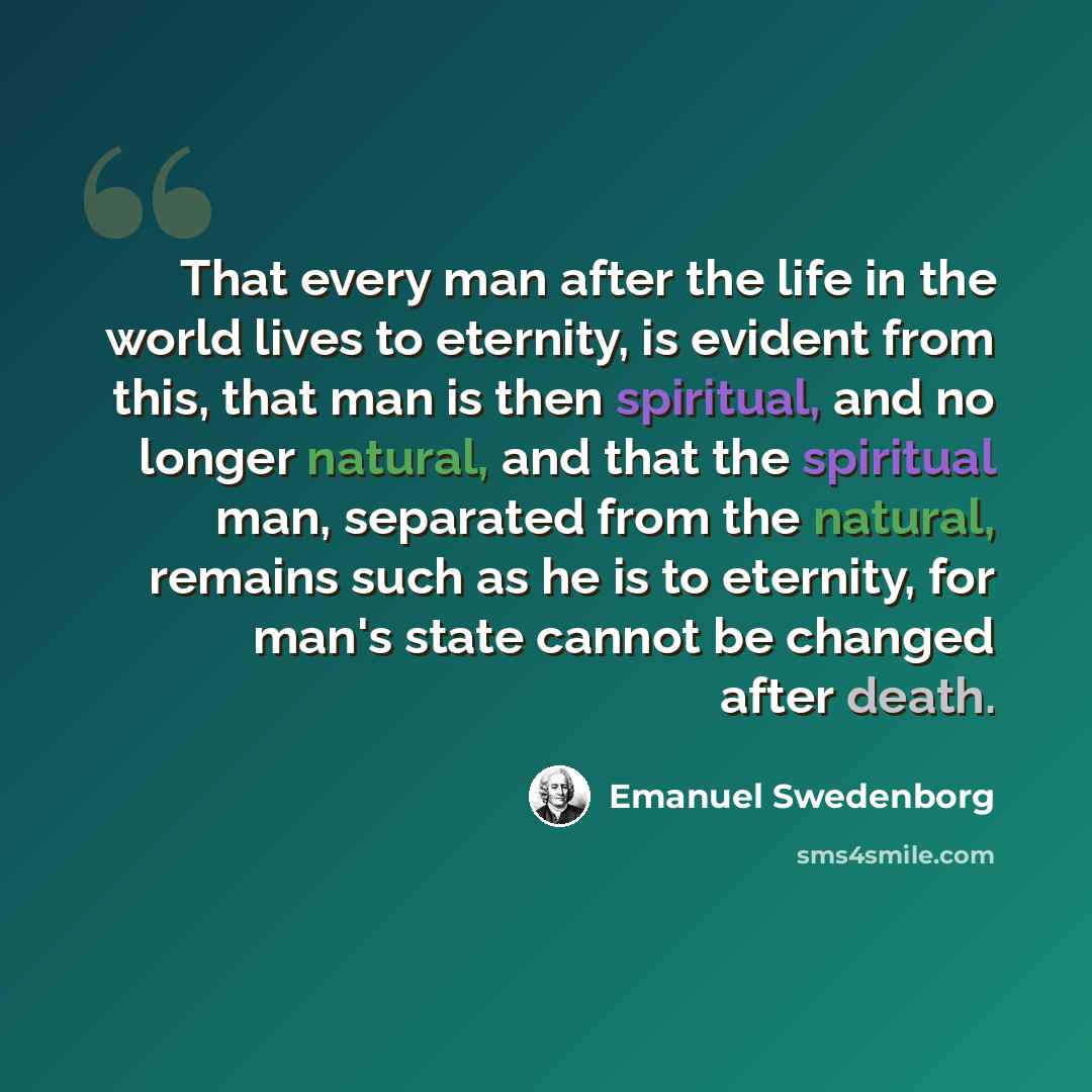 “That every man after the life in the world lives to eternity, is evident from this, that man is then spiritual, and no longer natural, and that the spiritual man, separated from the natural, remains such as he is to eternity, for man's state cannot be changed after death.” quote by Emanuel Swedenborg