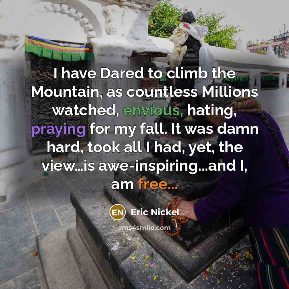 “I have Dared to climb the Mountain, as countless Millions watched, envious, hating, praying for my fall. It was damn hard, took all I had, yet, the view…is awe-inspiring...and I, am free...” quote by Eric Nickel