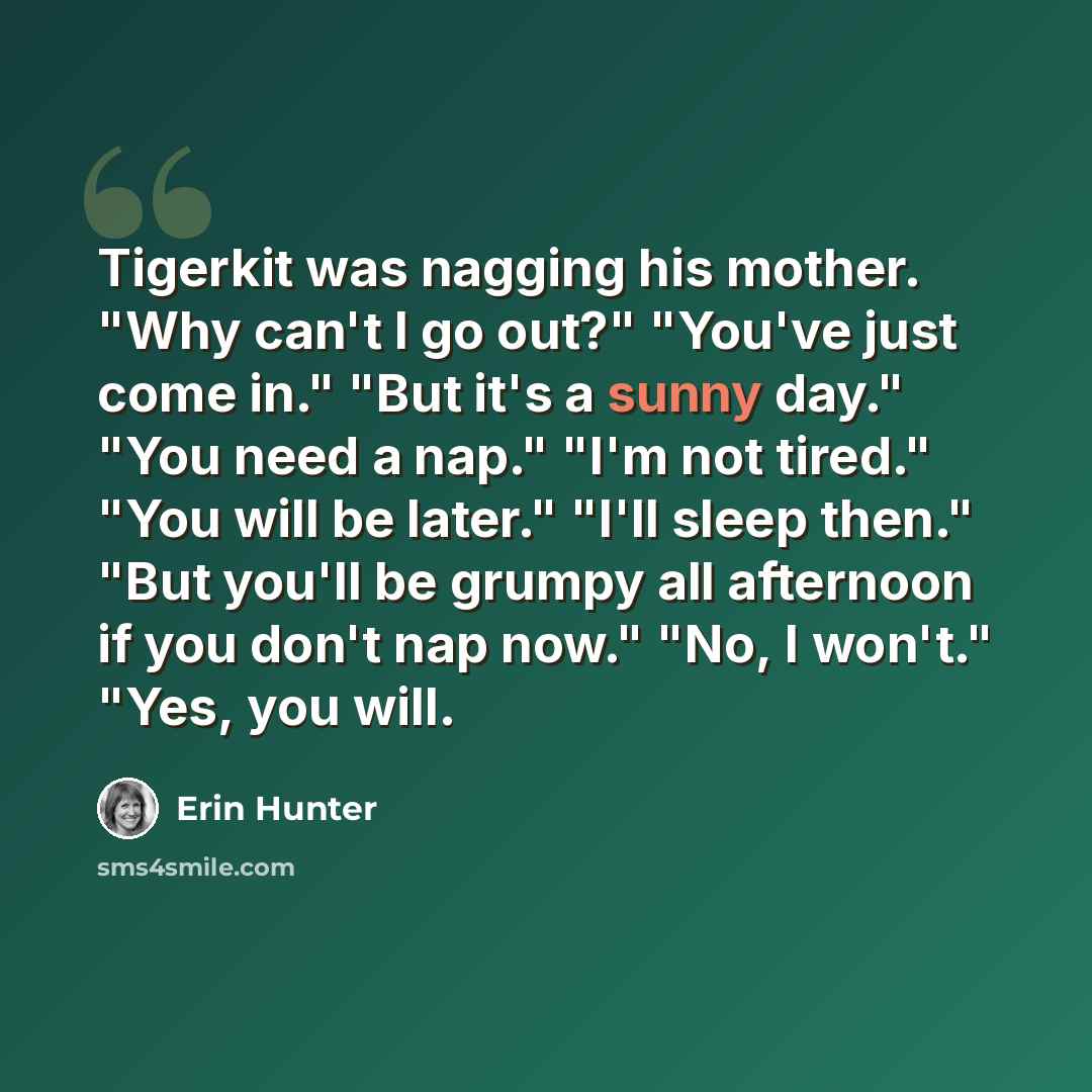 “Tigerkit was nagging his mother. "Why can't I go out?" "You've just come in." "But it's a sunny day." "You need a nap." "I'm not tired." "You will be later." "I'll sleep then." "But you'll be grumpy all afternoon if you don't nap now." "No, I won't." "Yes, you will.” quote by Erin Hunter