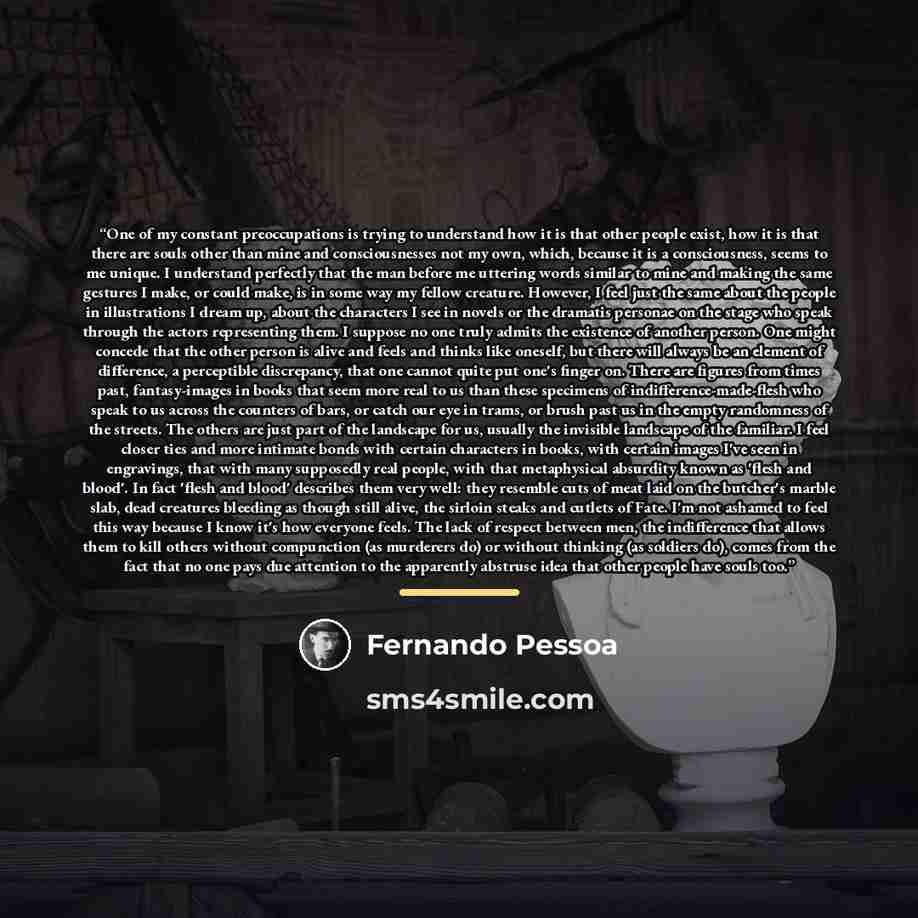 “One of my constant preoccupations is trying to understand how it is that other people exist, how it is that there are souls other than mine and consciousnesses not my own, which, because it is a consciousness, seems to me unique. I understand perfectly that the man before me uttering words similar…” quote by Fernando Pessoa
