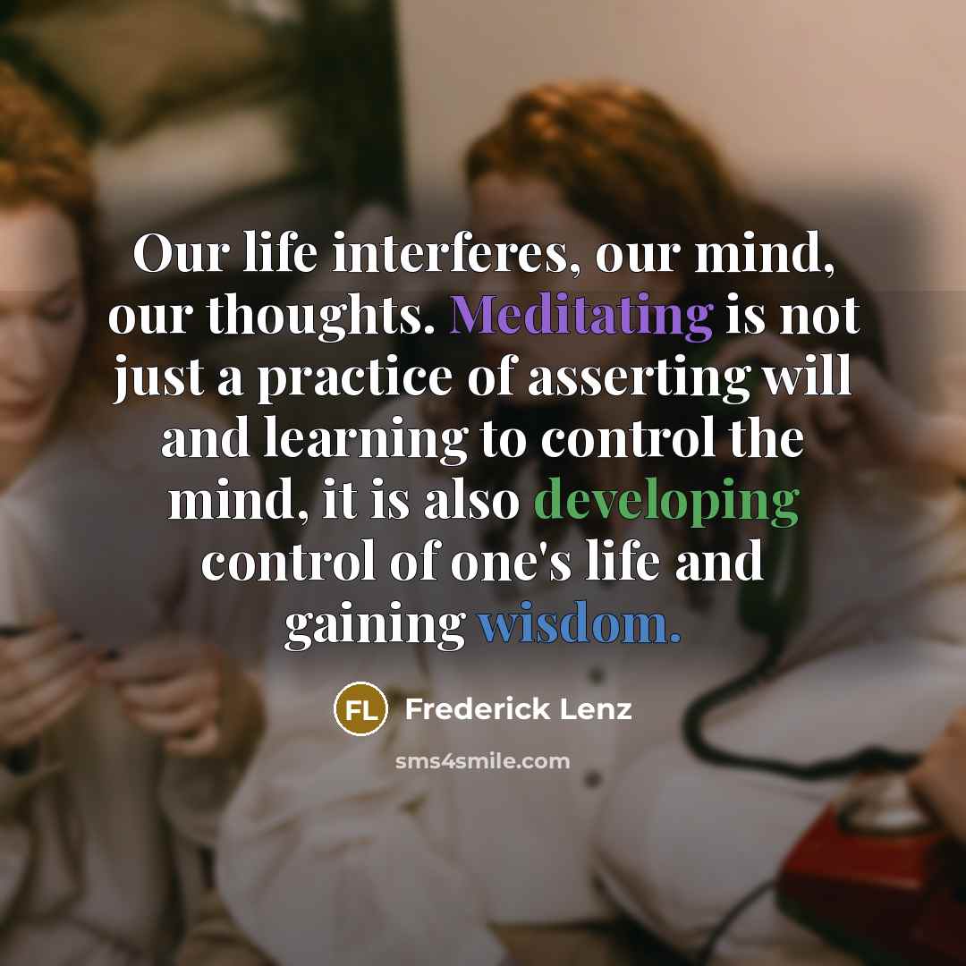 “Our life interferes, our mind, our thoughts. Meditating is not just a practice of asserting will and learning to control the mind, it is also developing control of one's life and gaining wisdom.” quote by Frederick Lenz