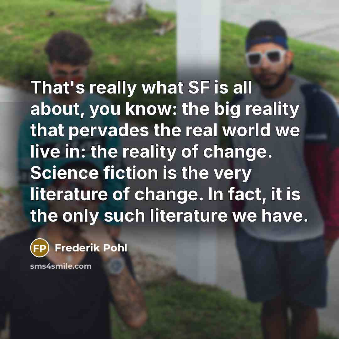 “That's really what SF is all about, you know: the big reality that pervades the real world we live in: the reality of change. Science fiction is the very literature of change. In fact, it is the only such literature we have.” quote by Frederik Pohl