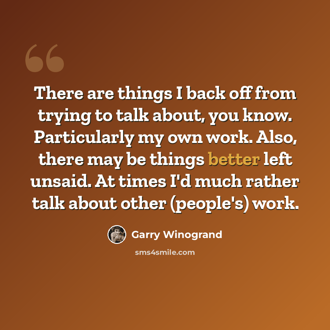 “There are things I back off from trying to talk about, you know. Particularly my own work. Also, there may be things better left unsaid. At times I'd much rather talk about other (people's) work.” quote by Garry Winogrand