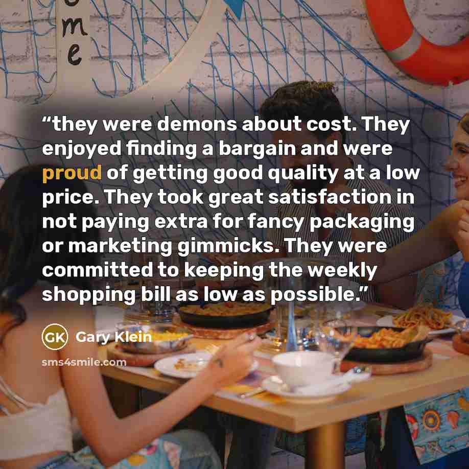 “they were demons about cost. They enjoyed finding a bargain and were proud of getting good quality at a low price. They took great satisfaction in not paying extra for fancy packaging or marketing gimmicks. They were committed to keeping the weekly shopping bill as low as possible.” quote by Gary Klein