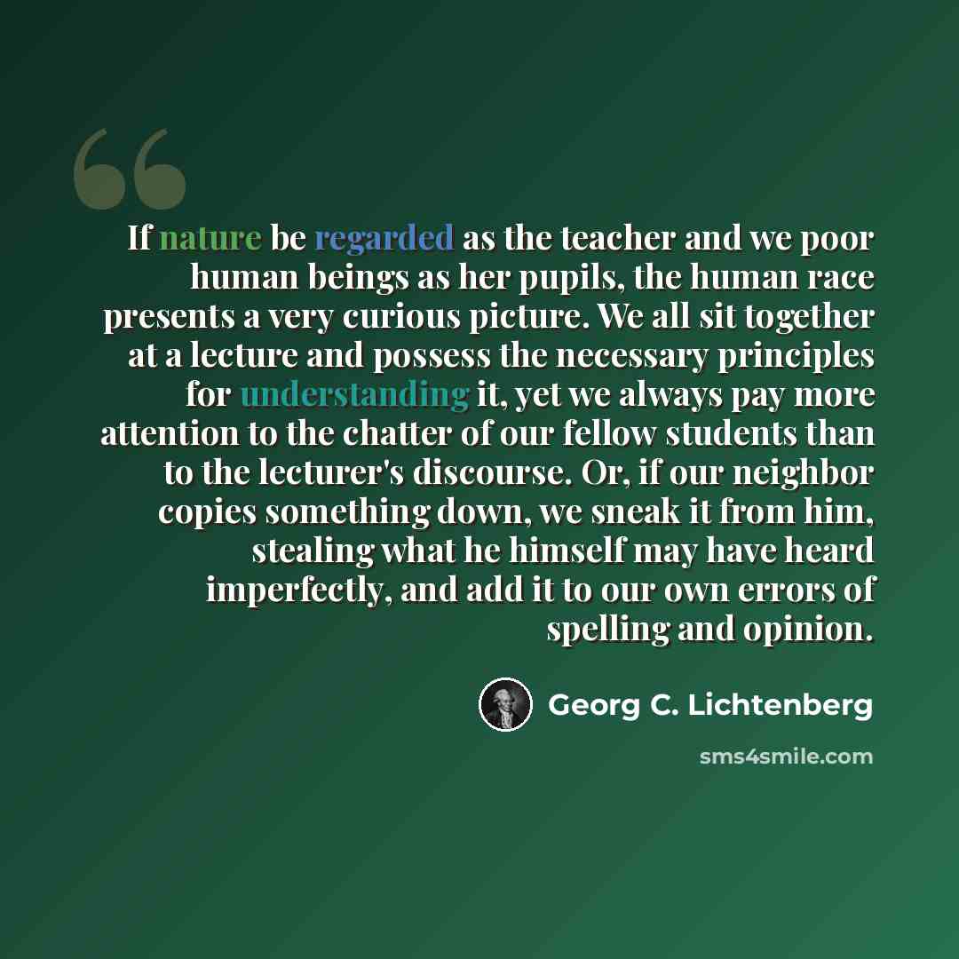 “If nature be regarded as the teacher and we poor human beings as her pupils, the human race presents a very curious picture. We all sit together at a lecture and possess the necessary principles for understanding it, yet we always pay more attention to the chatter of our fellow students than to…” quote by Georg C. Lichtenberg