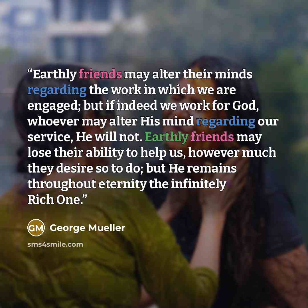 “Earthly friends may alter their minds regarding the work in which we are engaged; but if indeed we work for God, whoever may alter His mind regarding our service, He will not. Earthly friends may lose their ability to help us, however much they desire so to do; but He remains throughout eternity…” quote by George Mueller