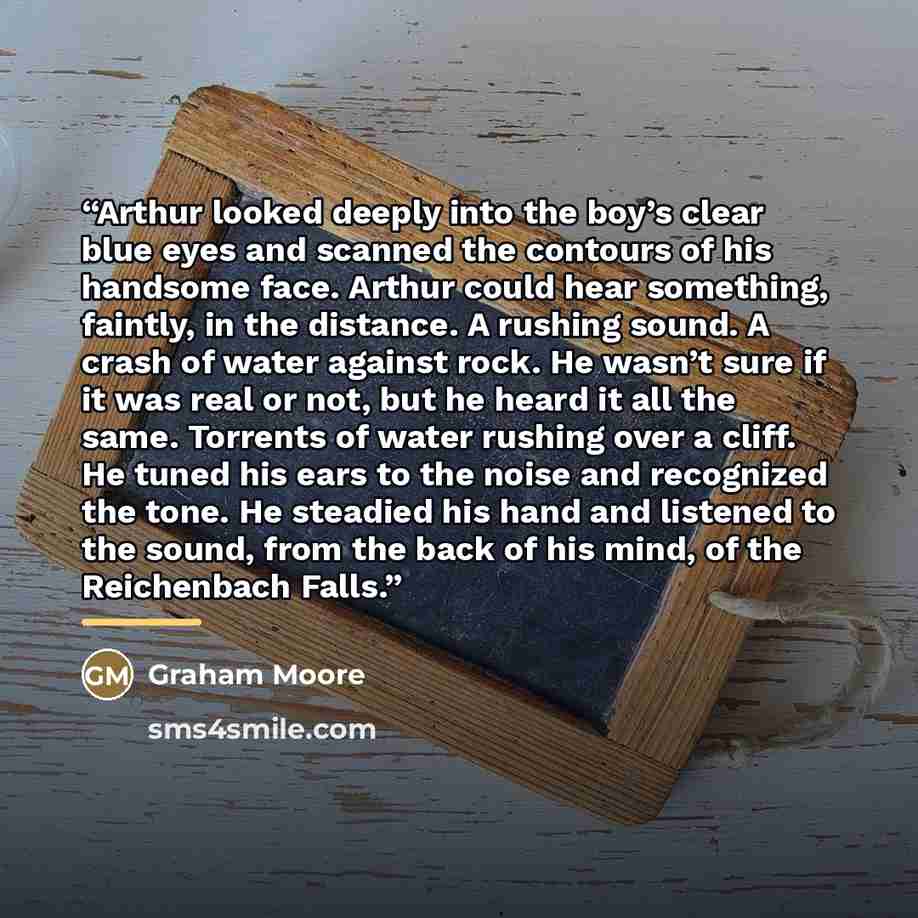 “Arthur looked deeply into the boy’s clear blue eyes and scanned the contours of his handsome face. Arthur could hear something, faintly, in the distance. A rushing sound. A crash of water against rock. He wasn’t sure if it was real or not, but he heard it all the same. Torrents of water rushing…” quote by Graham Moore