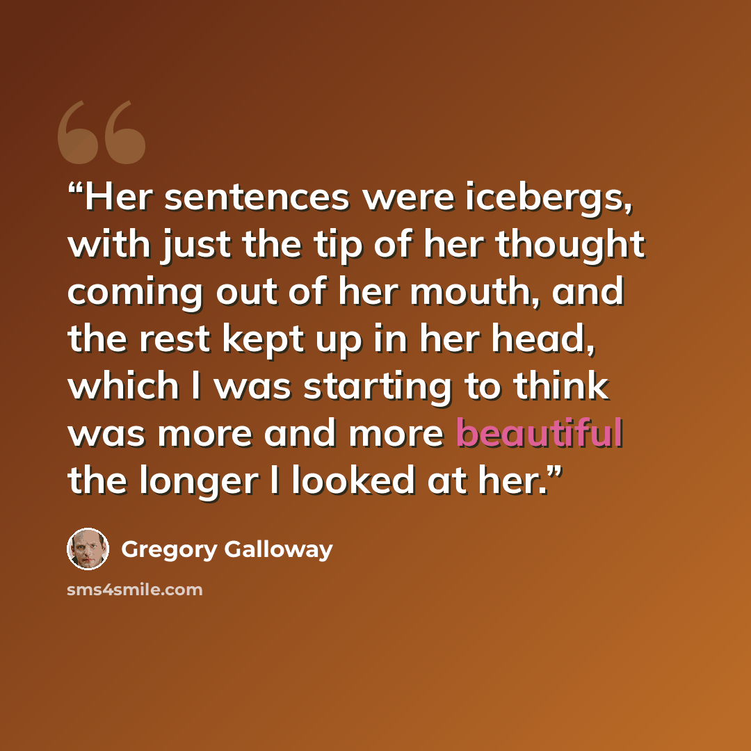 “Her sentences were icebergs, with just the tip of her thought coming out of her mouth, and the rest kept up in her head, which I was starting to think was more and more beautiful the longer I looked at her.” quote by Gregory Galloway