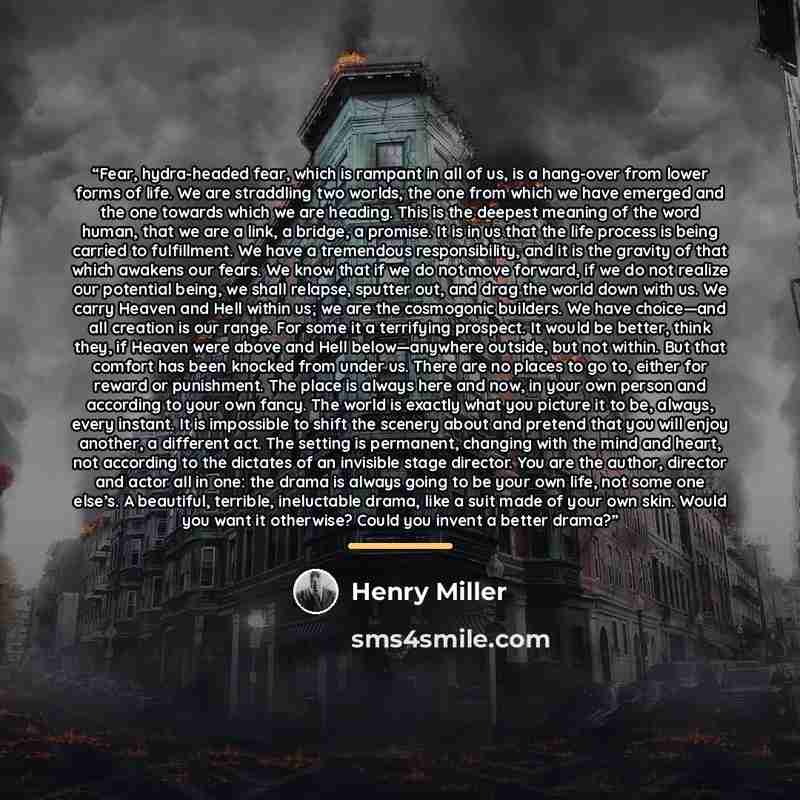 “Fear, hydra-headed fear, which is rampant in all of us, is a hang-over from lower forms of life. We are straddling two worlds, the one from which we have emerged and the one towards which we are heading. This is the deepest meaning of the word human, that we are a link, a bridge, a promise. It is…” quote by Henry Miller