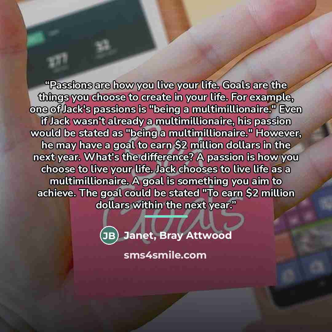 “Passions are how you live your life. Goals are the things you choose to create in your life. For example, one of Jack's passions is "being a multimillionaire." Even if Jack wasn't already a multimillionaire, his passion would be stated as "being a multimillionaire." However, he may have a goal to…” quote by Janet, Bray Attwood