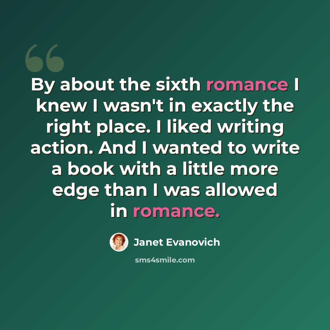 “By about the sixth romance I knew I wasn't in exactly the right place. I liked writing action. And I wanted to write a book with a little more edge than I was allowed in romance.” quote by Janet Evanovich
