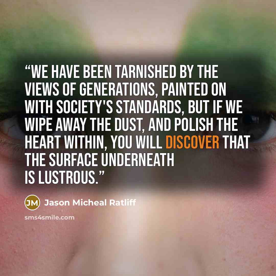 “We have been tarnished by the views of generations, painted on with society's standards, but if we wipe away the dust, and polish the heart within, you will discover that the surface underneath is lustrous.” quote by Jason Micheal Ratliff