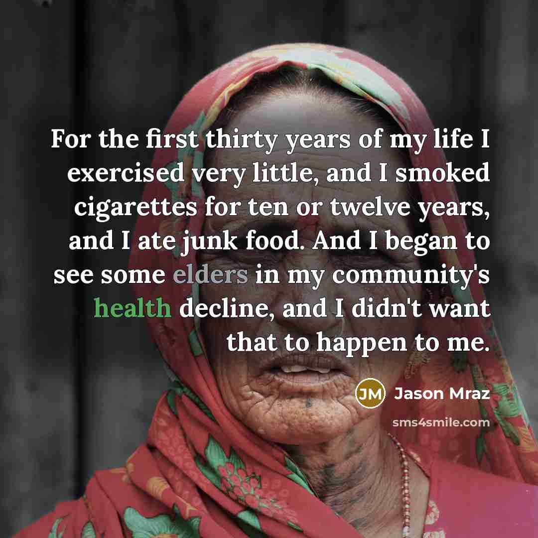 “For the first thirty years of my life I exercised very little, and I smoked cigarettes for ten or twelve years, and I ate junk food. And I began to see some elders in my community's health decline, and I didn't want that to happen to me.” quote by Jason Mraz