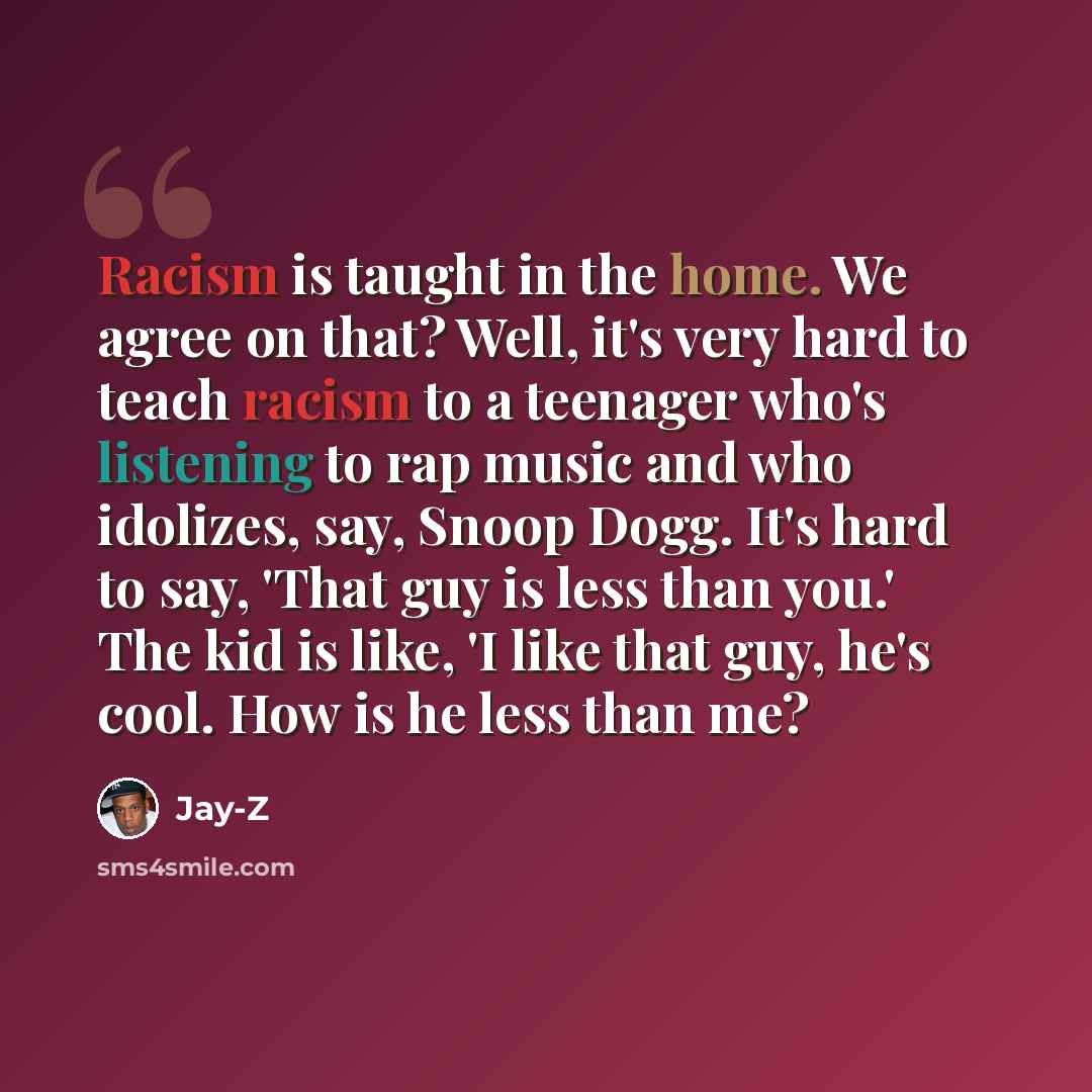 “Racism is taught in the home. We agree on that? Well, it's very hard to teach racism to a teenager who's listening to rap music and who idolizes, say, Snoop Dogg. It's hard to say, 'That guy is less than you.' The kid is like, 'I like that guy, he's cool. How is he less than me?” quote by Jay-Z