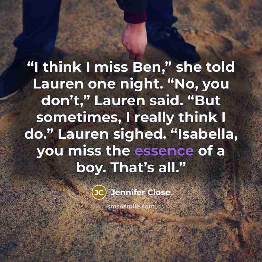 “I think I miss Ben,” she told Lauren one night. “No, you don’t,” Lauren said. “But sometimes, I really think I do.” Lauren sighed. “Isabella, you miss the essence of a boy. That’s all.” quote by Jennifer Close