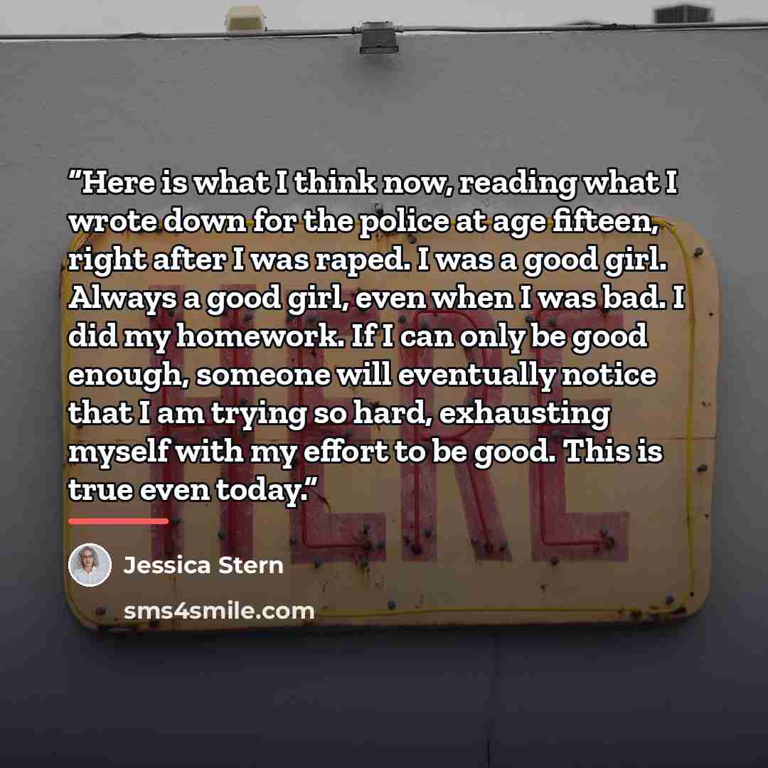 “Here is what I think now, reading what I wrote down for the police at age fifteen, right after I was raped. I was a good girl. Always a good girl, even when I was bad. I did my homework. If I can only be good enough, someone will eventually notice that I am trying so hard, exhausting myself with…” quote by Jessica Stern