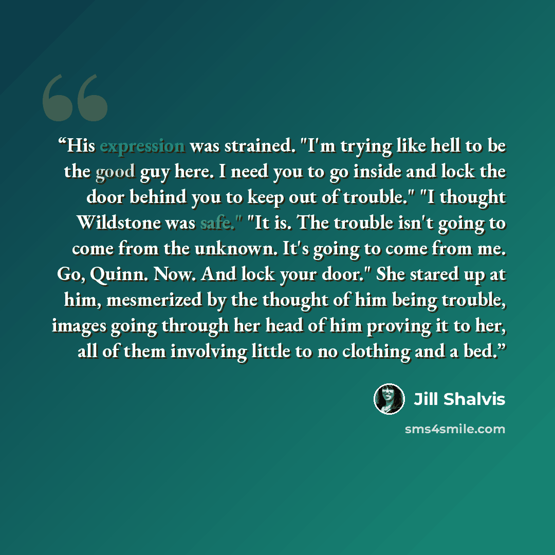 “His expression was strained. "I'm trying like hell to be the good guy here. I need you to go inside and lock the door behind you to keep out of trouble." "I thought Wildstone was safe." "It is. The trouble isn't going to come from the unknown. It's going to come from me. Go, Quinn. Now. And lock…” quote by Jill Shalvis