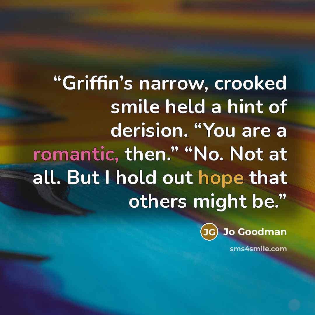 “Griffin’s narrow, crooked smile held a hint of derision. “You are a romantic, then.” “No. Not at all. But I hold out hope that others might be.” quote by Jo Goodman