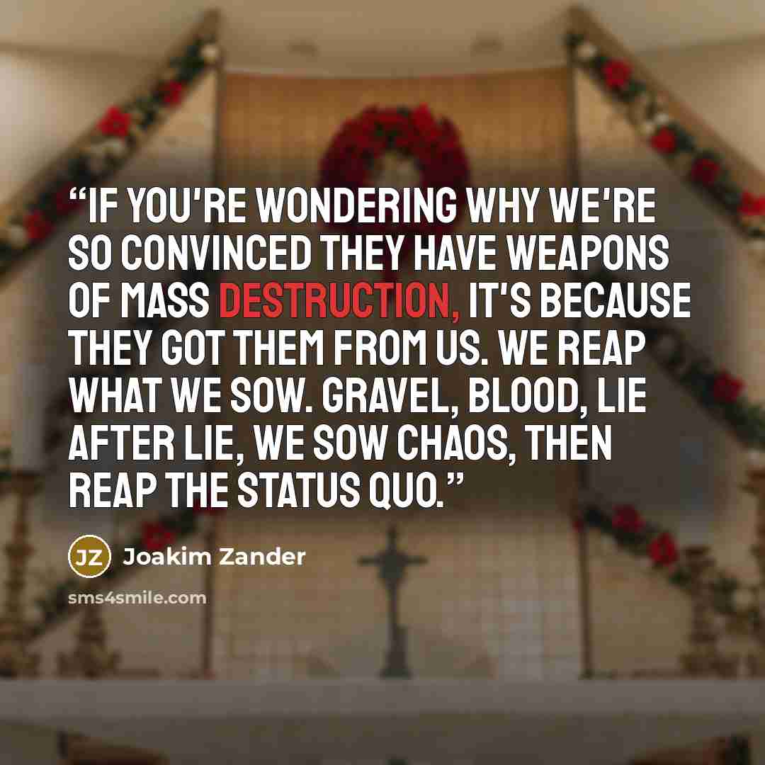 “If you're wondering why we're so convinced they have weapons of mass destruction, it's because they got them from us. We reap what we sow. Gravel, blood, lie after lie, we sow chaos, then reap the status quo.” quote by Joakim Zander