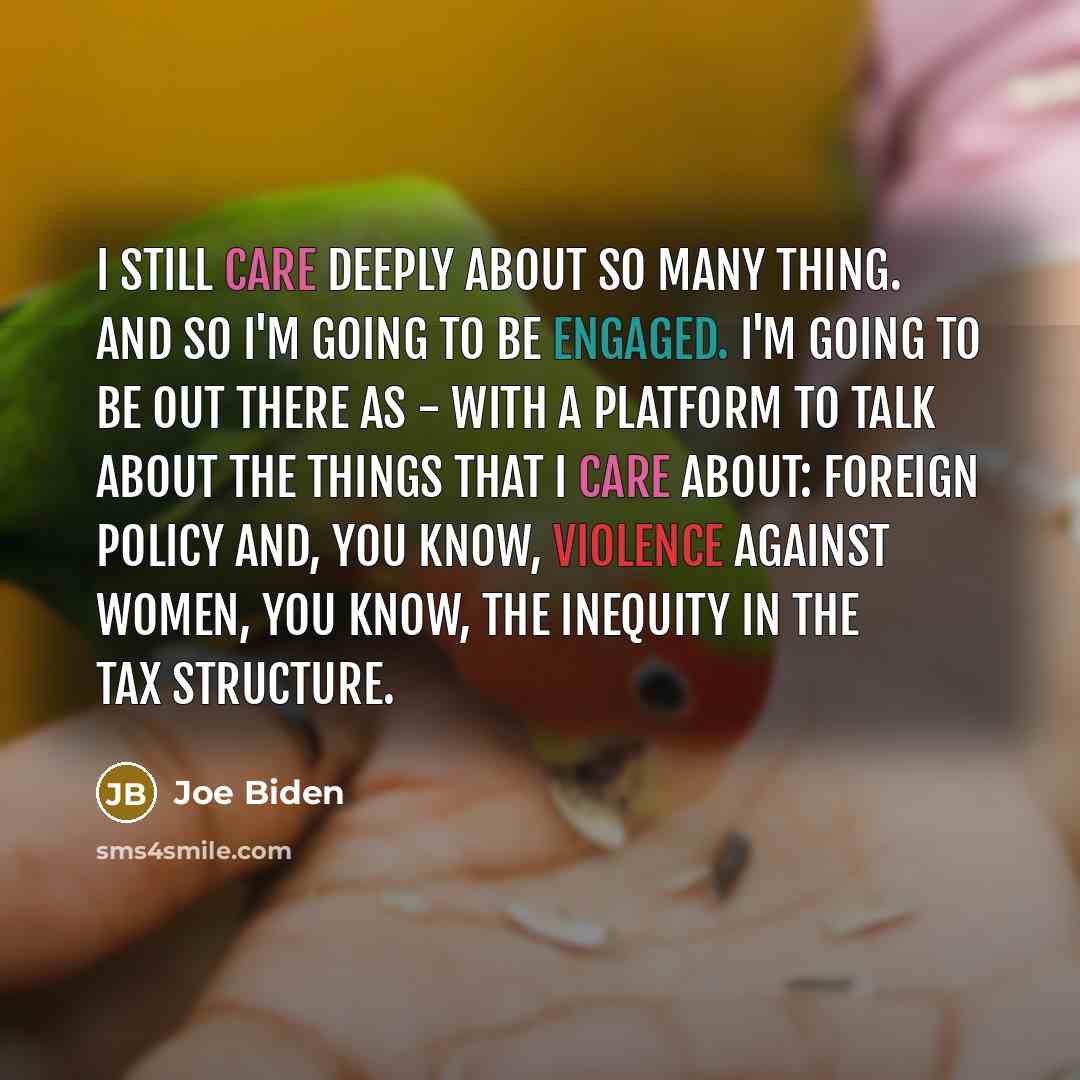 “I still care deeply about so many thing. And so I'm going to be engaged. I'm going to be out there as - with a platform to talk about the things that I care about: foreign policy and, you know, violence against women, you know, the inequity in the tax structure.” quote by Joe Biden