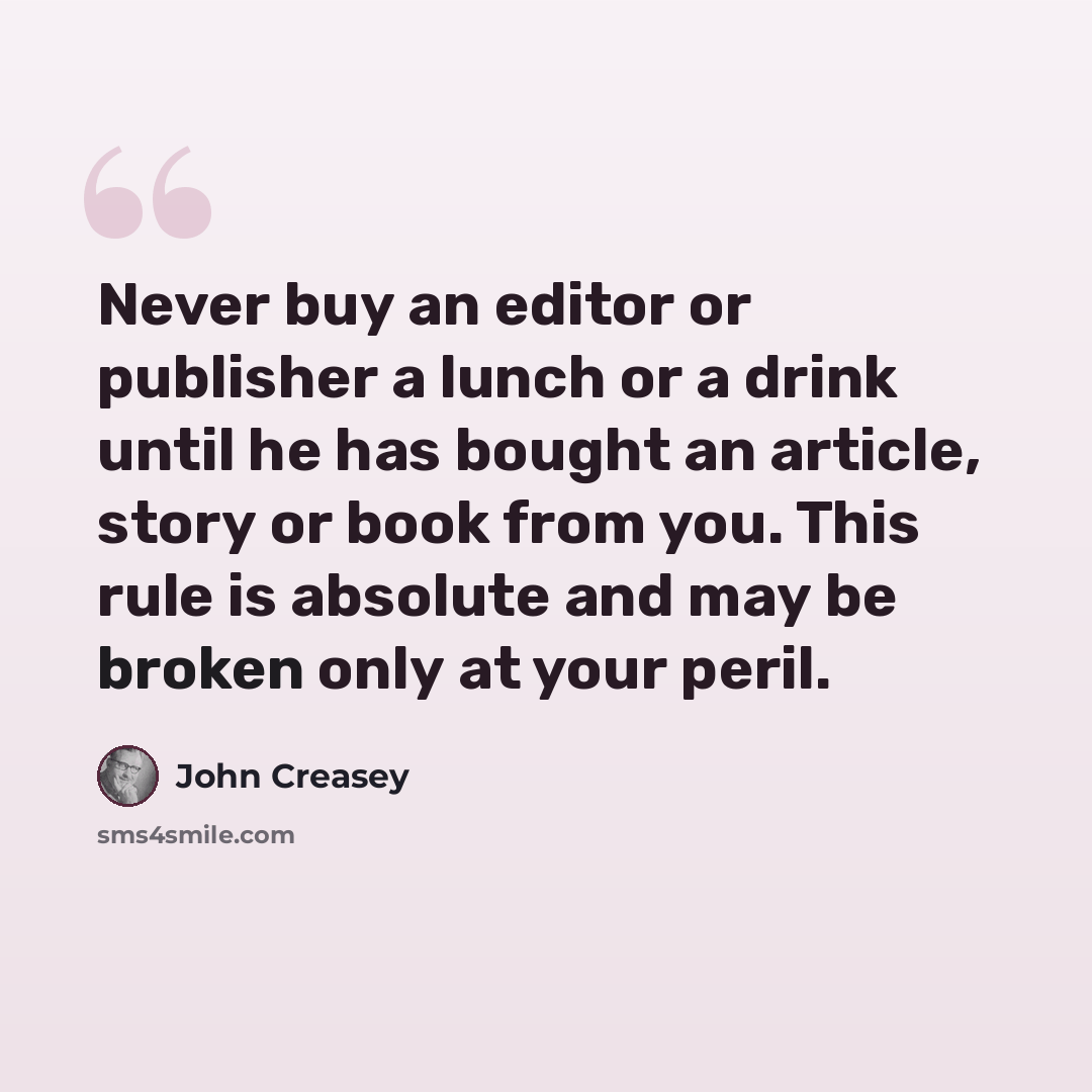 “Never buy an editor or publisher a lunch or a drink until he has bought an article, story or book from you. This rule is absolute and may be broken only at your peril.” quote by John Creasey