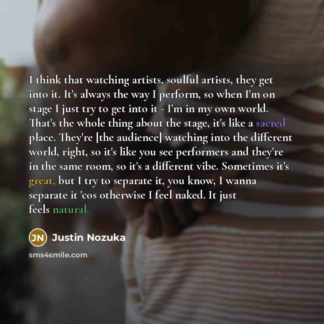 “I think that watching artists, soulful artists, they get into it. It's always the way I perform, so when I'm on stage I just try to get into it - I'm in my own world. That's the whole thing about the stage, it's like a sacred place. They're [the audience] watching into the different world, right…” quote by Justin Nozuka