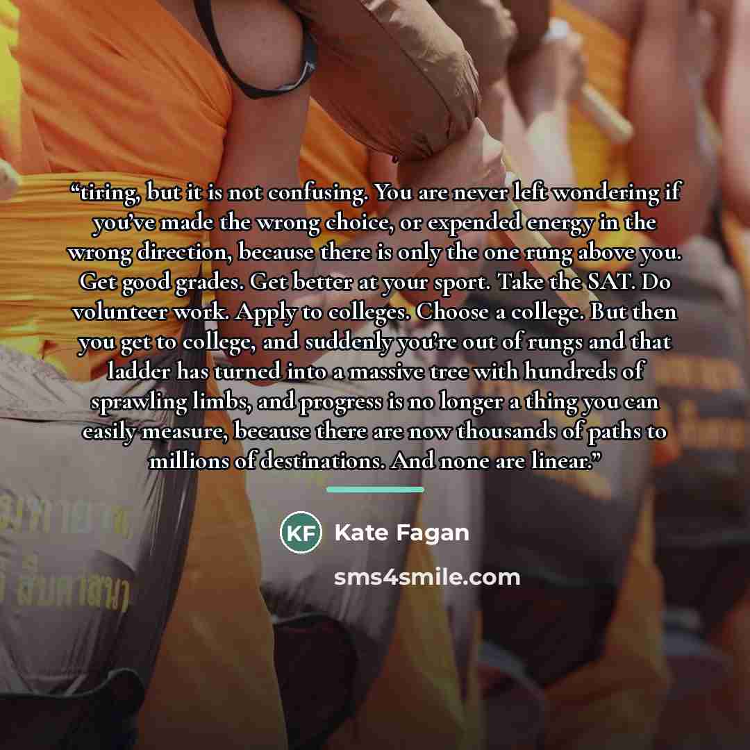 “tiring, but it is not confusing. You are never left wondering if you’ve made the wrong choice, or expended energy in the wrong direction, because there is only the one rung above you. Get good grades. Get better at your sport. Take the SAT. Do volunteer work. Apply to colleges. Choose a college…” quote by Kate Fagan