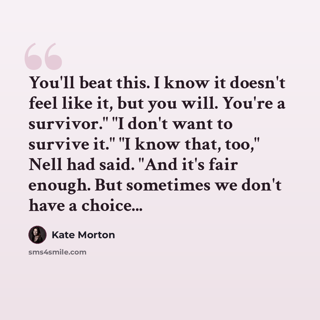 “You'll beat this. I know it doesn't feel like it, but you will. You're a survivor." "I don't want to survive it." "I know that, too," Nell had said. "And it's fair enough. But sometimes we don't have a choice...” quote by Kate Morton