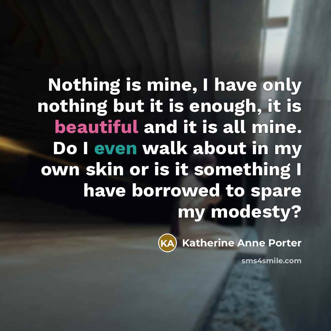 “Nothing is mine, I have only nothing but it is enough, it is beautiful and it is all mine. Do I even walk about in my own skin or is it something I have borrowed to spare my modesty?” quote by Katherine Anne Porter