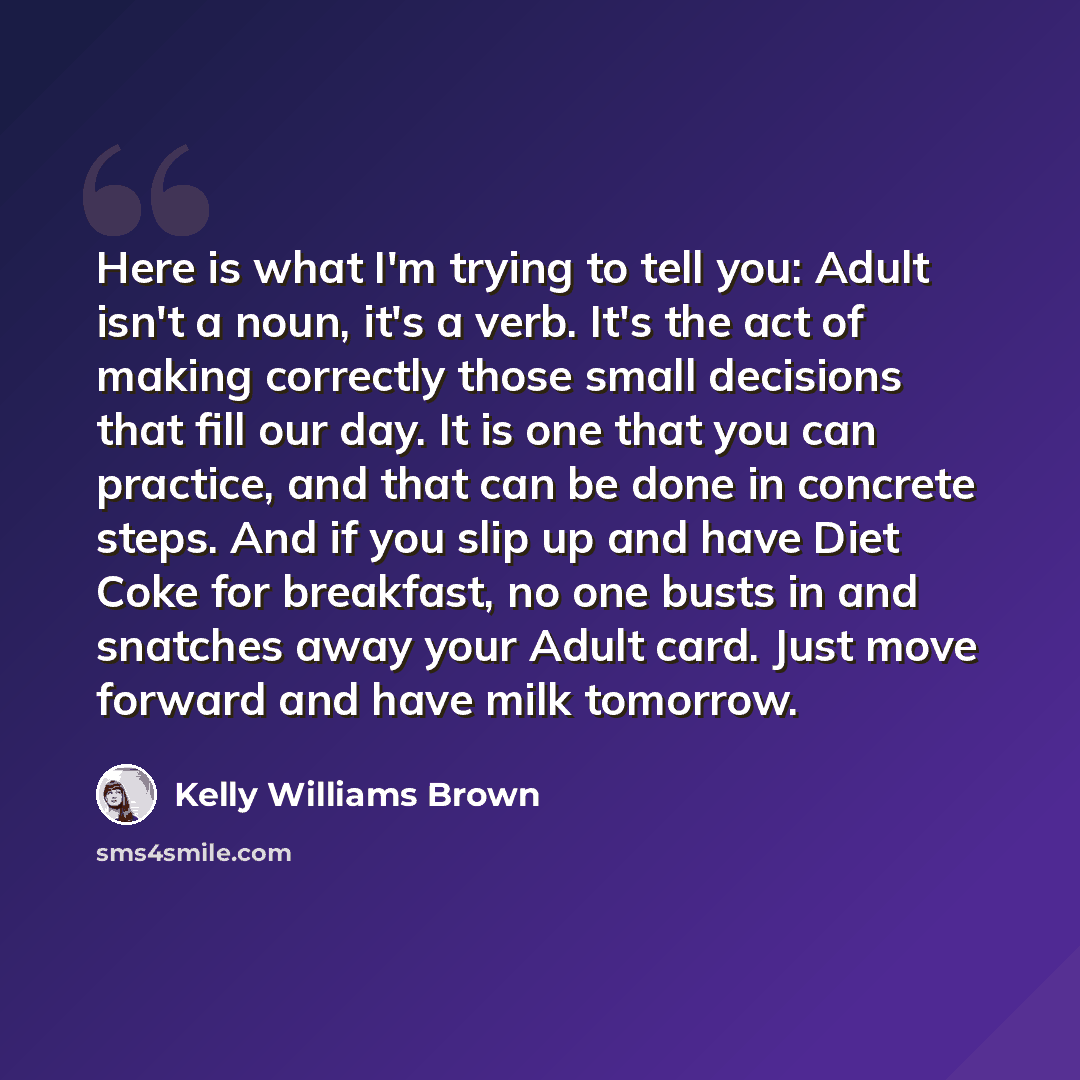 “Here is what I'm trying to tell you: Adult isn't a noun, it's a verb. It's the act of making correctly those small decisions that fill our day. It is one that you can practice, and that can be done in concrete steps. And if you slip up and have Diet Coke for breakfast, no one busts in and snatches…” quote by Kelly Williams Brown