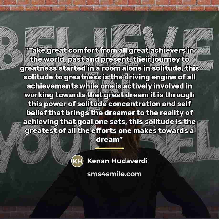 “Take great comfort from all great achievers in the world, past and present, their journey to greatness started in a room alone in solitude, this solitude to greatness is the driving engine of all achievements while one is actively involved in working towards that great dream it is through this…” quote by Kenan Hudaverdi