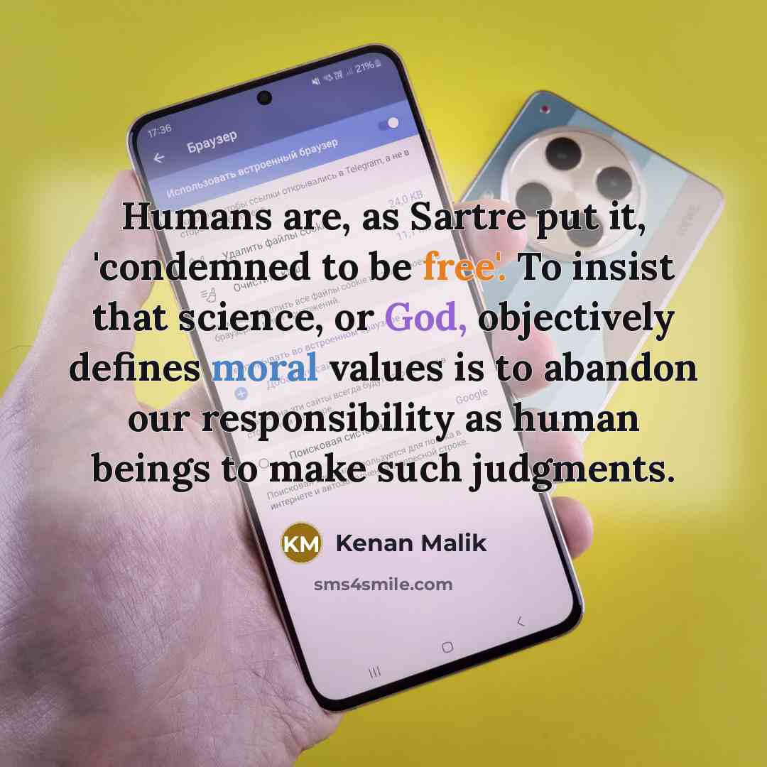 “Humans are, as Sartre put it, 'condemned to be free'. To insist that science, or God, objectively defines moral values is to abandon our responsibility as human beings to make such judgments.” quote by Kenan Malik