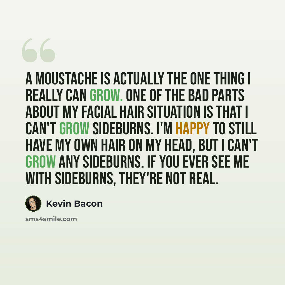 “A moustache is actually the one thing I really can grow. One of the bad parts about my facial hair situation is that I can't grow sideburns. I'm happy to still have my own hair on my head, but I can't grow any sideburns. If you ever see me with sideburns, they're not real.” quote by Kevin Bacon