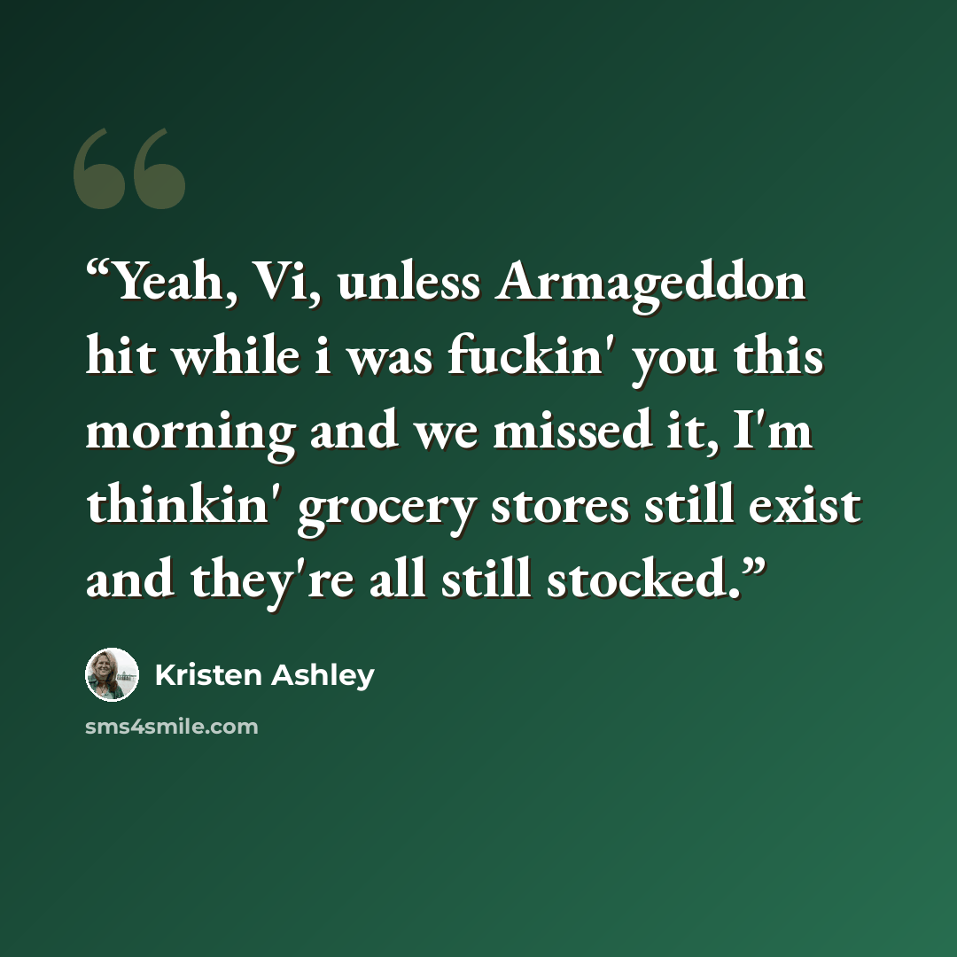 “Yeah, Vi, unless Armageddon hit while i was fuckin' you this morning and we missed it, I'm thinkin' grocery stores still exist and they're all still stocked.” quote by Kristen Ashley