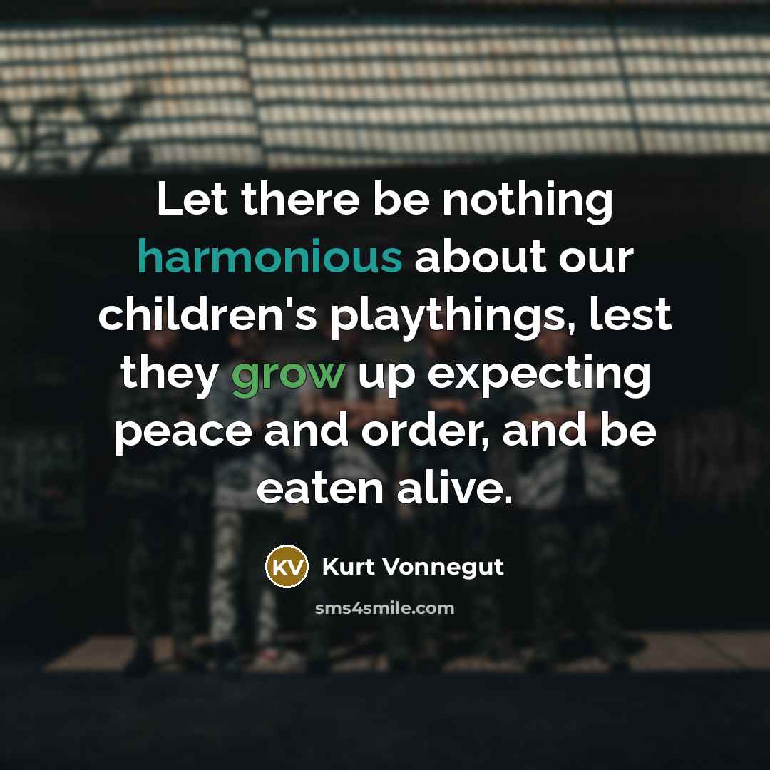 “Let there be nothing harmonious about our children's playthings, lest they grow up expecting peace and order, and be eaten alive.” quote by Kurt Vonnegut