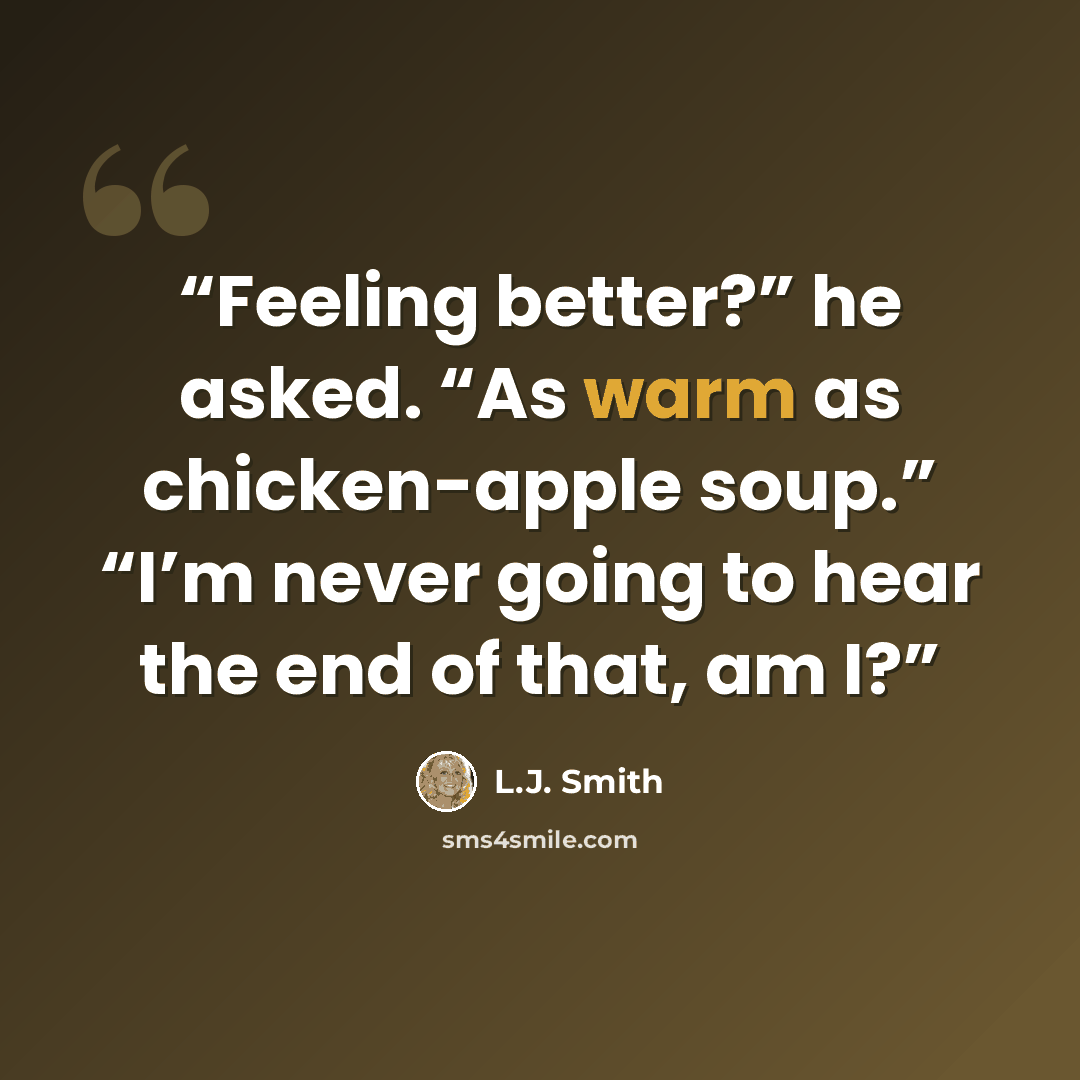 “Feeling better?” he asked. “As warm as chicken-apple soup.” “I’m never going to hear the end of that, am I?” quote by L.J. Smith