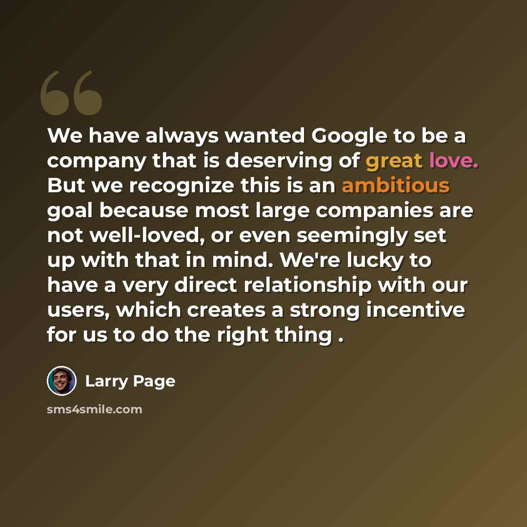 “We have always wanted Google to be a company that is deserving of great love. But we recognize this is an ambitious goal because most large companies are not well-loved, or even seemingly set up with that in mind. We're lucky to have a very direct relationship with our users, which creates a…” quote by Larry Page