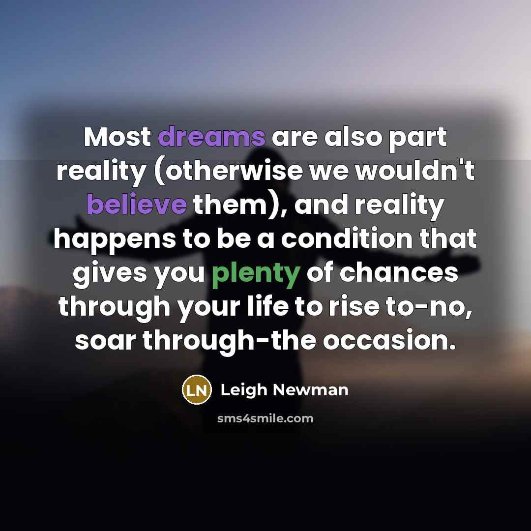 “Most dreams are also part reality (otherwise we wouldn't believe them), and reality happens to be a condition that gives you plenty of chances through your life to rise to-no, soar through-the occasion.” quote by Leigh Newman
