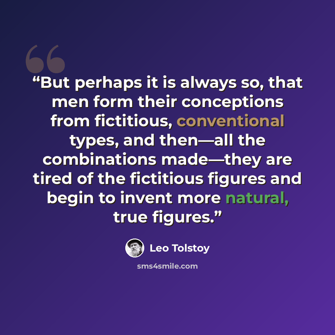 “But perhaps it is always so, that men form their conceptions from fictitious, conventional types, and then—all the combinations made—they are tired of the fictitious figures and begin to invent more natural, true figures.” quote by Leo Tolstoy
