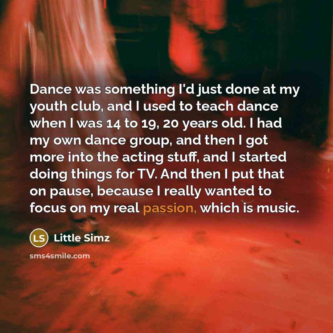 “Dance was something I'd just done at my youth club, and I used to teach dance when I was 14 to 19, 20 years old. I had my own dance group, and then I got more into the acting stuff, and I started doing things for TV. And then I put that on pause, because I really wanted to focus on my real…” quote by Little Simz