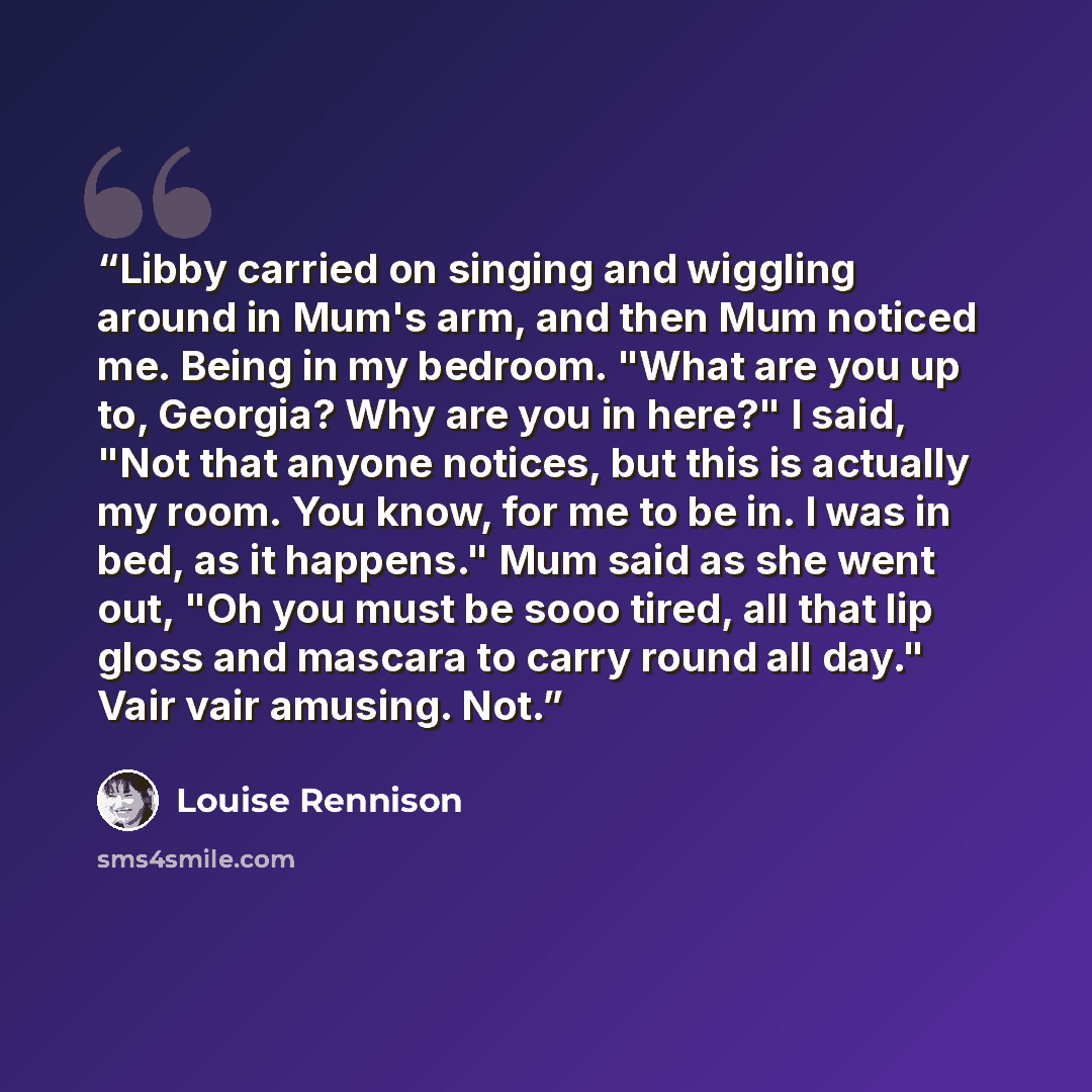 “Libby carried on singing and wiggling around in Mum's arm, and then Mum noticed me. Being in my bedroom. "What are you up to, Georgia? Why are you in here?" I said, "Not that anyone notices, but this is actually my room. You know, for me to be in. I was in bed, as it happens." Mum said as she went…” quote by Louise Rennison